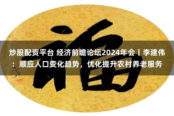 炒股配资平台 经济前瞻论坛2024年会丨李建伟：顺应人口变化趋势，优化提升农村养老服务