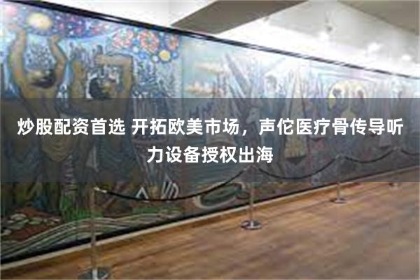 炒股配资首选 开拓欧美市场，声佗医疗骨传导听力设备授权出海