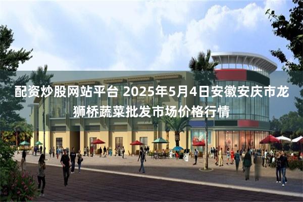 配资炒股网站平台 2025年5月4日安徽安庆市龙狮桥蔬菜批发市场价格行情