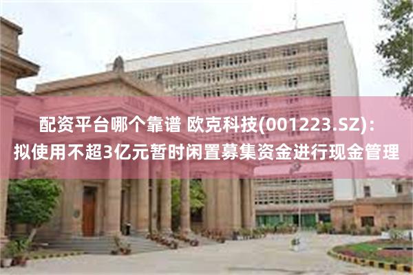 配资平台哪个靠谱 欧克科技(001223.SZ)：拟使用不超3亿元暂时闲置募集资金进行现金管理