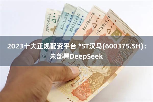 2023十大正规配资平台 *ST汉马(600375.SH)：未部署DeepSeek
