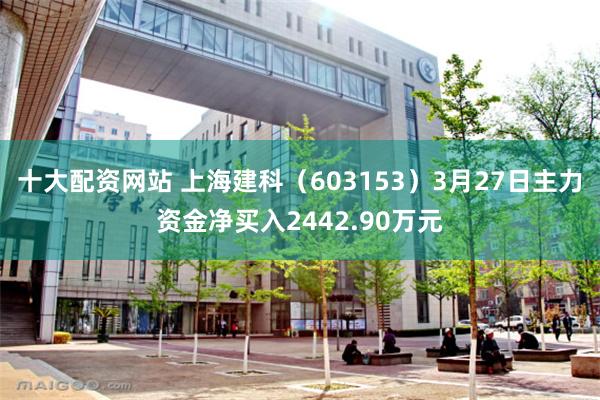 十大配资网站 上海建科（603153）3月27日主力资金净买入2442.90万元