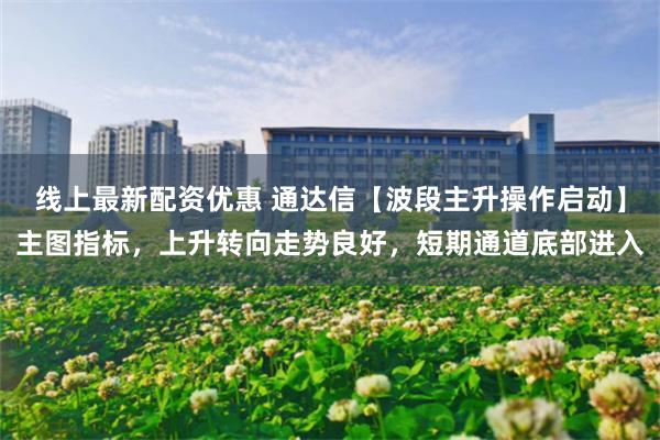 线上最新配资优惠 通达信【波段主升操作启动】主图指标，上升转向走势良好，短期通道底部进入