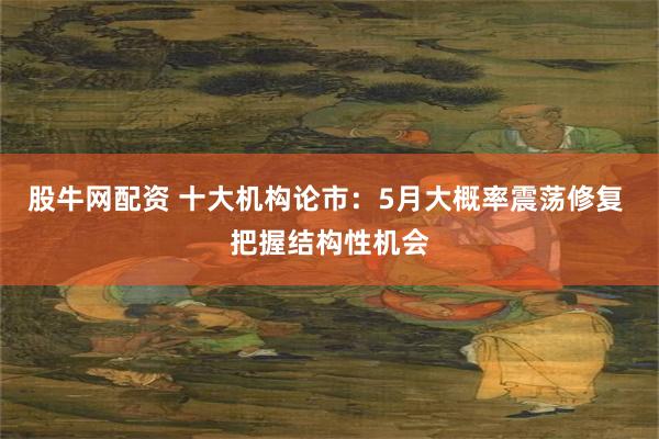 股牛网配资 十大机构论市：5月大概率震荡修复 把握结构性机会