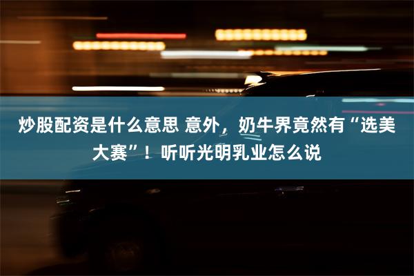 炒股配资是什么意思 意外，奶牛界竟然有“选美大赛”！听听光明乳业怎么说