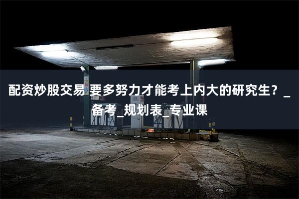 配资炒股交易 要多努力才能考上内大的研究生？_备考_规划表_专业课