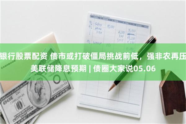 银行股票配资 债市或打破僵局挑战前低，强非农再压美联储降息预期 | 债圈大家说05.06