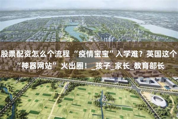 股票配资怎么个流程 “疫情宝宝”入学难？英国这个 “神器网站” 火出圈！_孩子_家长_教育部长