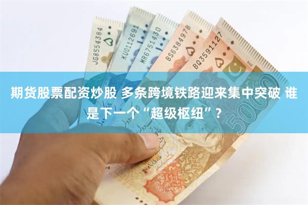 期货股票配资炒股 多条跨境铁路迎来集中突破 谁是下一个“超级枢纽”？