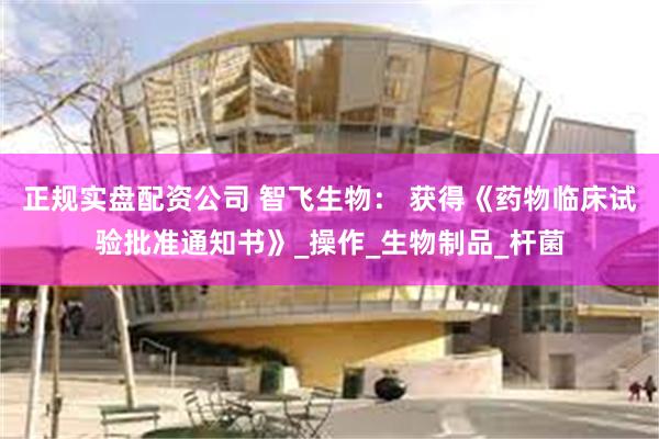 正规实盘配资公司 智飞生物： 获得《药物临床试验批准通知书》_操作_生物制品_杆菌