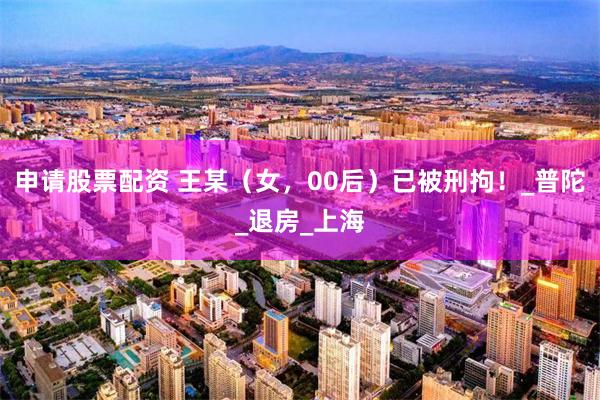 申请股票配资 王某（女，00后）已被刑拘！_普陀_退房_上海