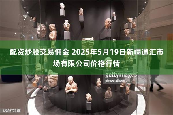 配资炒股交易佣金 2025年5月19日新疆通汇市场有限公司价格行情