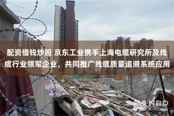 配资借钱炒股 京东工业携手上海电缆研究所及线缆行业领军企业，共同推广线缆质量追溯系统应用