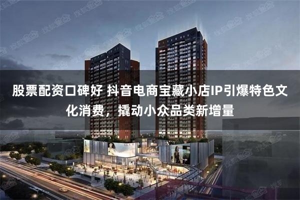 股票配资口碑好 抖音电商宝藏小店IP引爆特色文化消费，撬动小众品类新增量