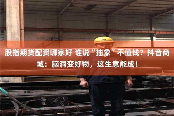 股指期货配资哪家好 谁说“抽象”不值钱？抖音商城：脑洞变好物，这生意能成！