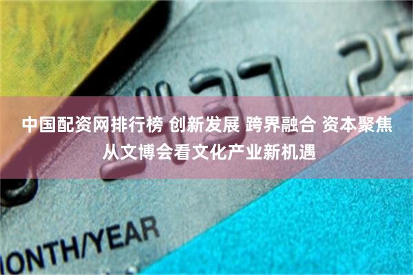 中国配资网排行榜 创新发展 跨界融合 资本聚焦 从文博会看文化产业新机遇
