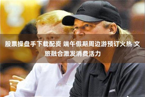 股票操盘手下载配资 端午假期周边游预订火热 文旅融合激发消费活力