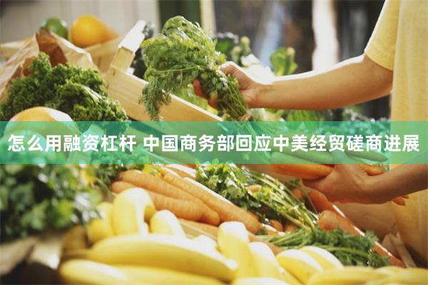 怎么用融资杠杆 中国商务部回应中美经贸磋商进展