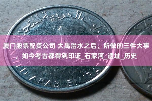 厦门股票配资公司 大禹治水之后，所做的三件大事，如今考古都得到印证_石家河_遗址_历史