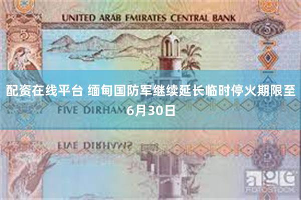 配资在线平台 缅甸国防军继续延长临时停火期限至6月30日