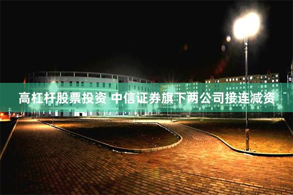 高杠杆股票投资 中信证券旗下两公司接连减资