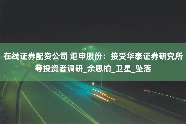 在线证券配资公司 炬申股份：接受华泰证券研究所等投资者调研_余思榆_卫星_坠落