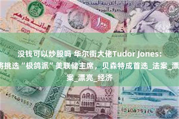 没钱可以炒股吗 华尔街大佬Tudor Jones：特朗普将挑选“极鸽派”美联储主席，贝森特成首选_法案_漂亮_经济