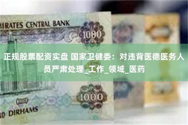 正规股票配资实盘 国家卫健委：对违背医德医务人员严肃处理_工作_领域_医药