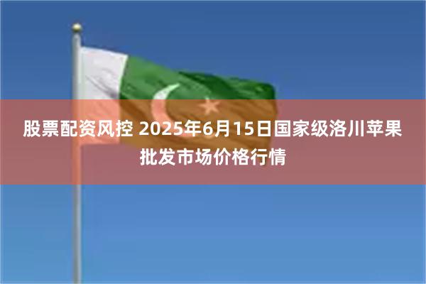 股票配资风控 2025年6月15日国家级洛川苹果批发市场价格行情