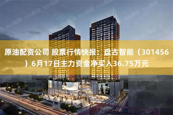 原油配资公司 股票行情快报：盘古智能（301456）6月17日主力资金净买入36.75万元