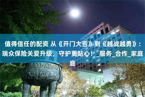 值得信任的配资 从《开门大吉》到《越战越勇》：瑞众保险关爱升级，守护更贴心！_服务_合作_家庭