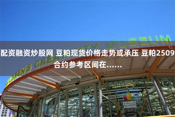 配资融资炒股网 豆粕现货价格走势或承压 豆粕2509合约参考区间在......