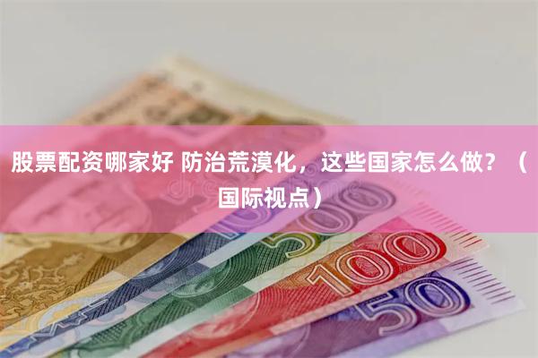 股票配资哪家好 防治荒漠化，这些国家怎么做？（国际视点）