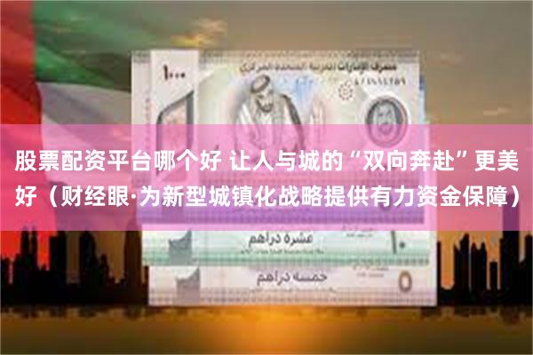 股票配资平台哪个好 让人与城的“双向奔赴”更美好（财经眼·为新型城镇化战略提供有力资金保障）