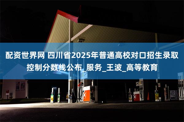 配资世界网 四川省2025年普通高校对口招生录取控制分数线公布_服务_王波_高等教育