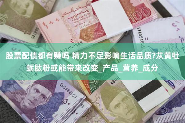 股票配债都有赚吗 精力不足影响生活品质?苁黄牡蛎肽粉或能带来改变_产品_营养_成分