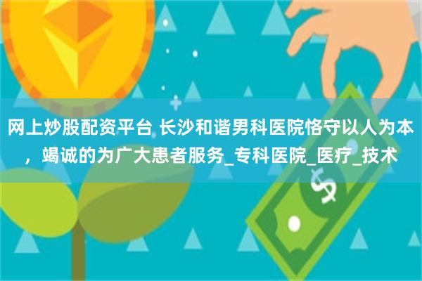 网上炒股配资平台 长沙和谐男科医院恪守以人为本，竭诚的为广大患者服务_专科医院_医疗_技术