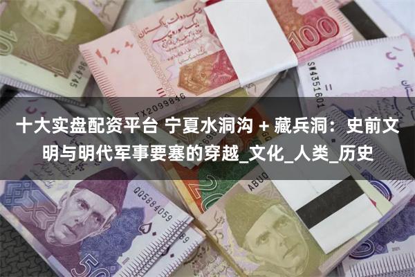 十大实盘配资平台 宁夏水洞沟 + 藏兵洞：史前文明与明代军事要塞的穿越_文化_人类_历史