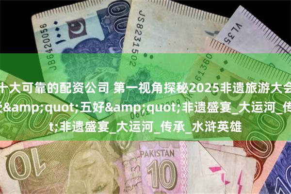 十大可靠的配资公司 第一视角探秘2025非遗旅游大会：在聊城感受&quot;五好&quot;非遗盛宴_大运河_传承_水浒英雄