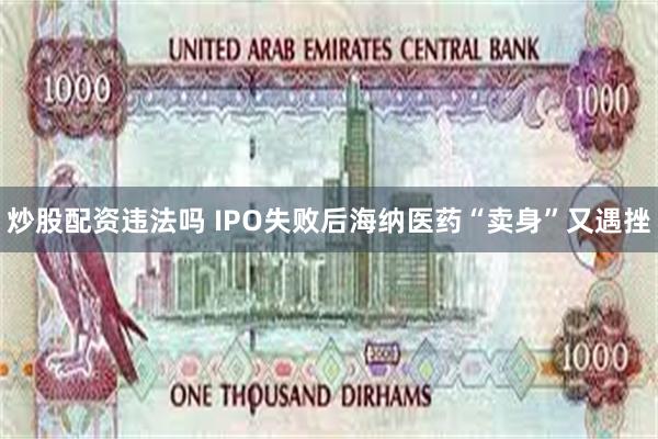 炒股配资违法吗 IPO失败后海纳医药“卖身”又遇挫
