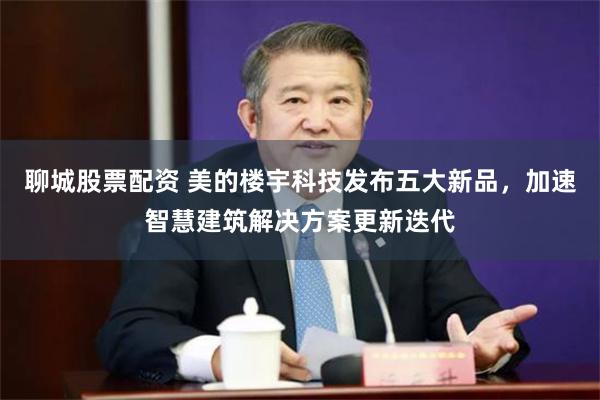 聊城股票配资 美的楼宇科技发布五大新品，加速智慧建筑解决方案更新迭代
