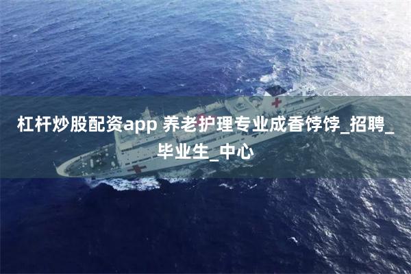 杠杆炒股配资app 养老护理专业成香饽饽_招聘_毕业生_中心