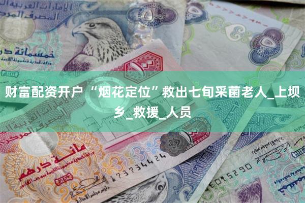 财富配资开户 “烟花定位”救出七旬采菌老人_上坝乡_救援_人员