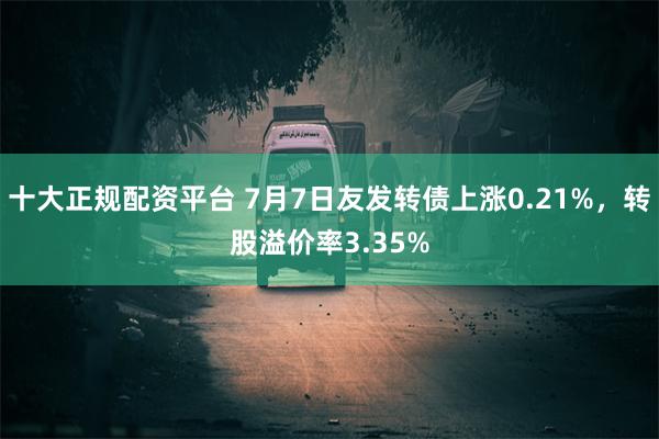 十大正规配资平台 7月7日友发转债上涨0.21%，转股溢价率3.35%