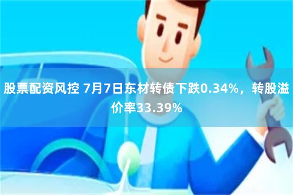 股票配资风控 7月7日东材转债下跌0.34%，转股溢价率33.39%
