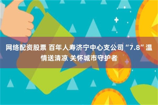 网络配资股票 百年人寿济宁中心支公司“7.8”温情送清凉 关怀城市守护者