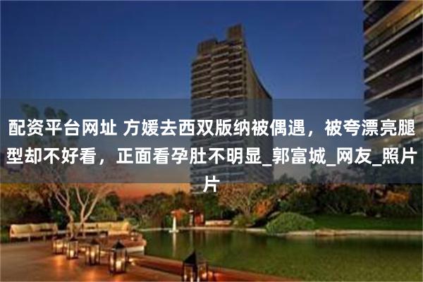 配资平台网址 方媛去西双版纳被偶遇，被夸漂亮腿型却不好看，正面看孕肚不明显_郭富城_网友_照片