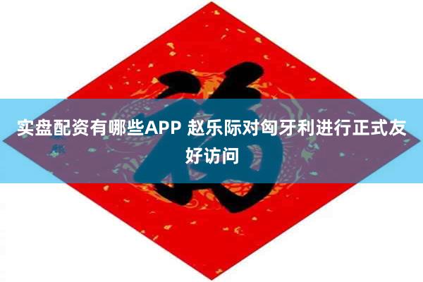 实盘配资有哪些APP 赵乐际对匈牙利进行正式友好访问
