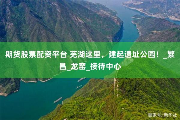 期货股票配资平台 芜湖这里，建起遗址公园！_繁昌_龙窑_接待中心