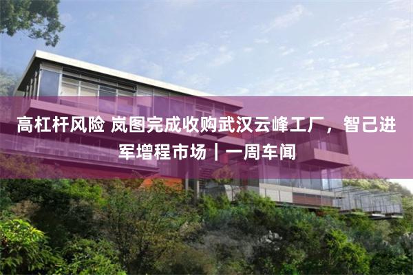 高杠杆风险 岚图完成收购武汉云峰工厂，智己进军增程市场｜一周车闻